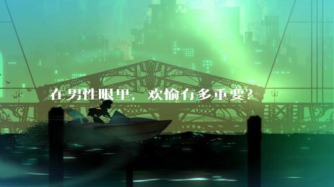 在男性眼里，欢愉有多重要？